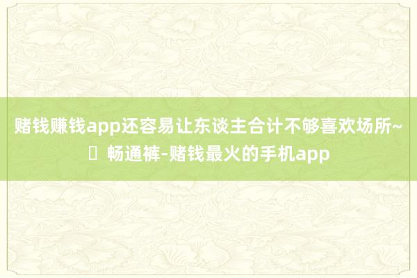 赌钱赚钱app还容易让东谈主合计不够喜欢场所~❌畅通裤-赌钱最火的手机app