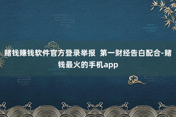 赌钱赚钱软件官方登录举报  第一财经告白配合-赌钱最火的手机app