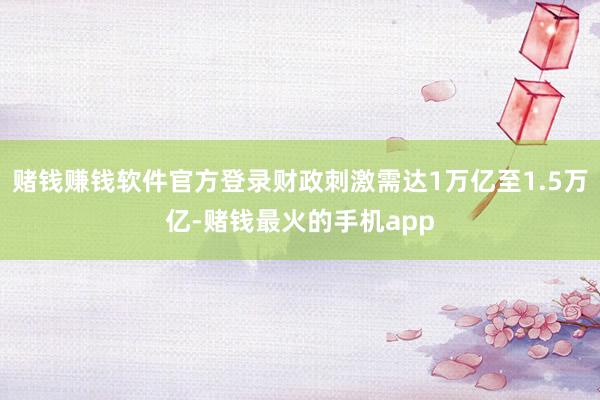 赌钱赚钱软件官方登录财政刺激需达1万亿至1.5万亿-赌钱最火的手机app