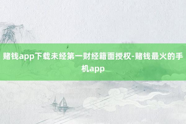 赌钱app下载未经第一财经籍面授权-赌钱最火的手机app