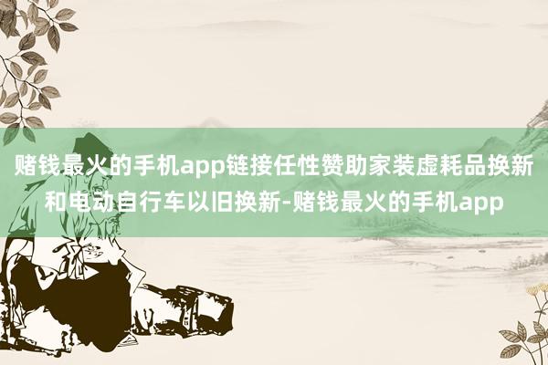 赌钱最火的手机app链接任性赞助家装虚耗品换新和电动自行车以旧换新-赌钱最火的手机app