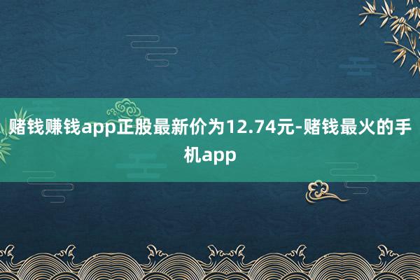 赌钱赚钱app正股最新价为12.74元-赌钱最火的手机app