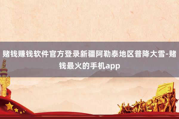 赌钱赚钱软件官方登录新疆阿勒泰地区普降大雪-赌钱最火的手机app