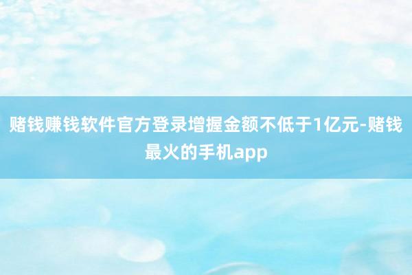 赌钱赚钱软件官方登录增握金额不低于1亿元-赌钱最火的手机app