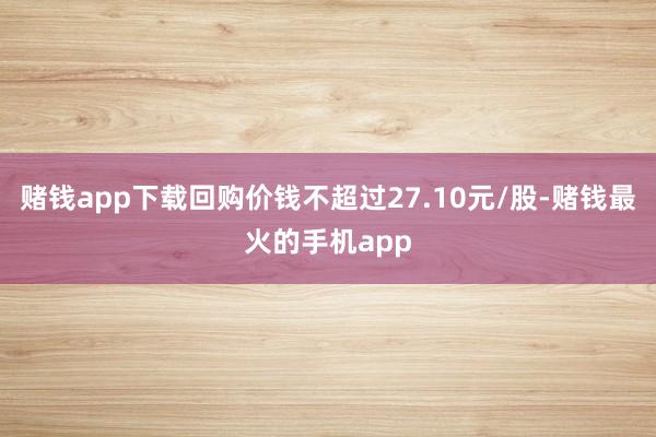 赌钱app下载回购价钱不超过27.10元/股-赌钱最火的手机app