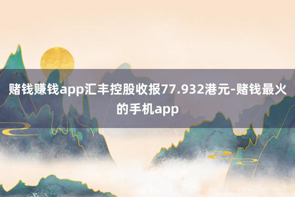 赌钱赚钱app汇丰控股收报77.932港元-赌钱最火的手机app