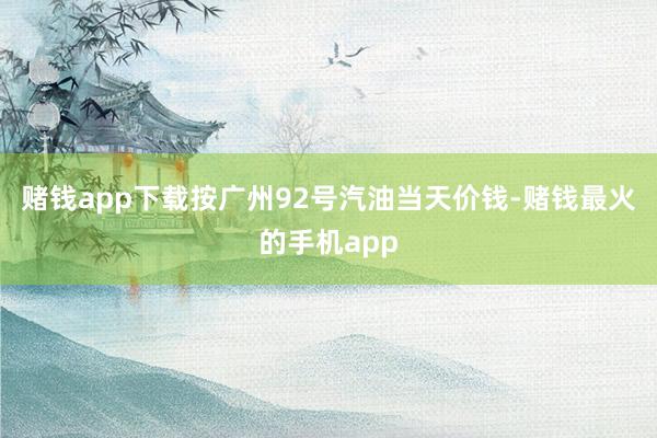 赌钱app下载按广州92号汽油当天价钱-赌钱最火的手机app