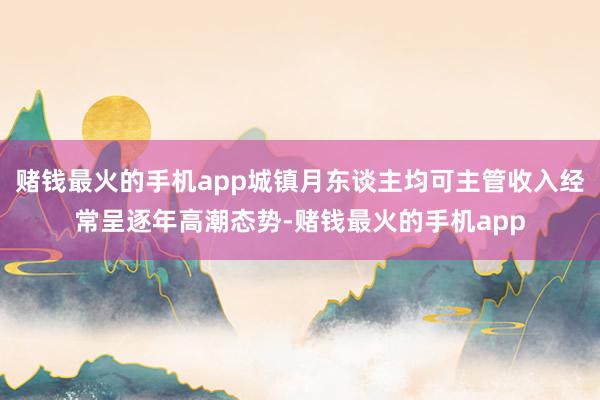 赌钱最火的手机app城镇月东谈主均可主管收入经常呈逐年高潮态势-赌钱最火的手机app