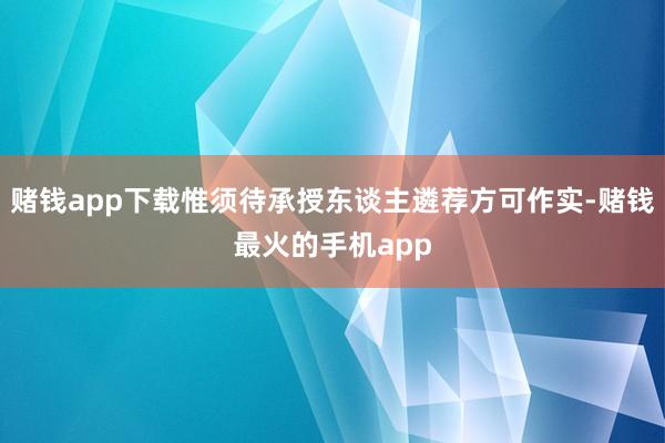 赌钱app下载惟须待承授东谈主遴荐方可作实-赌钱最火的手机app