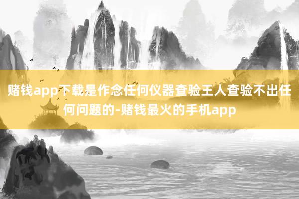 赌钱app下载是作念任何仪器查验王人查验不出任何问题的-赌钱最火的手机app