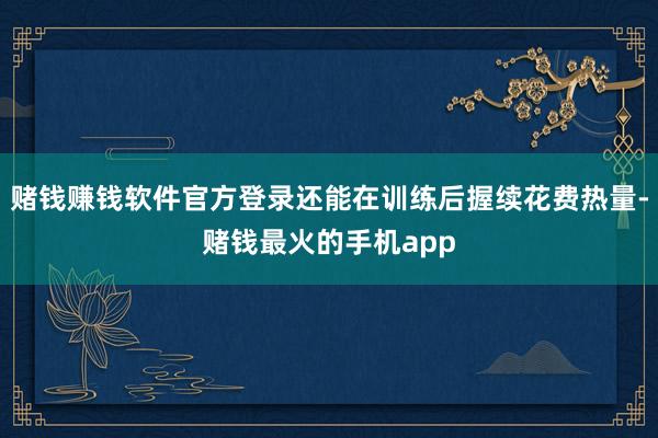 赌钱赚钱软件官方登录还能在训练后握续花费热量-赌钱最火的手机app