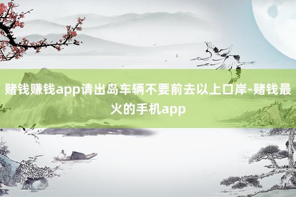 赌钱赚钱app请出岛车辆不要前去以上口岸-赌钱最火的手机app