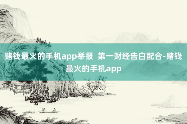 赌钱最火的手机app举报  第一财经告白配合-赌钱最火的手机app