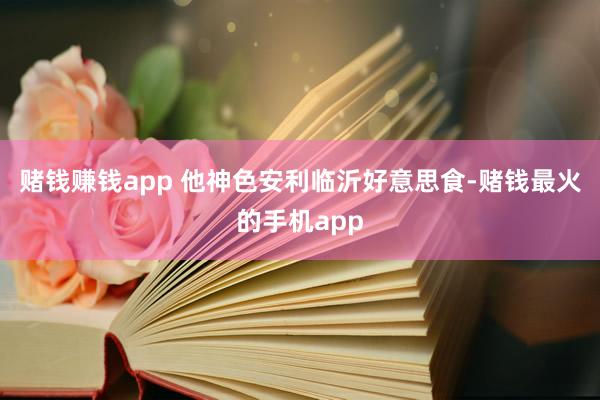 赌钱赚钱app 他神色安利临沂好意思食-赌钱最火的手机app