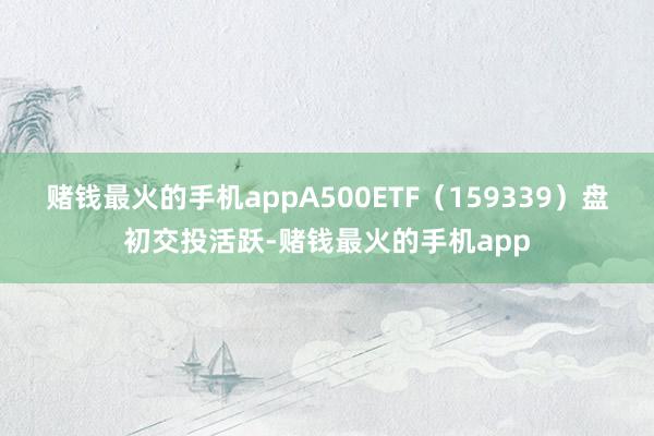 赌钱最火的手机appA500ETF（159339）盘初交投活跃-赌钱最火的手机app