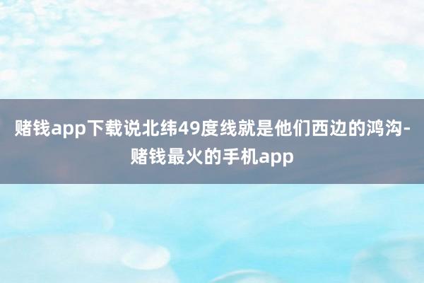 赌钱app下载说北纬49度线就是他们西边的鸿沟-赌钱最火的手机app