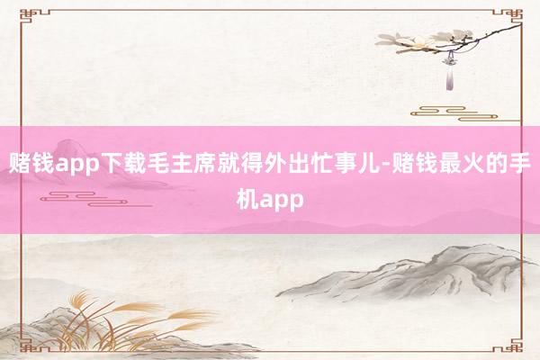 赌钱app下载毛主席就得外出忙事儿-赌钱最火的手机app