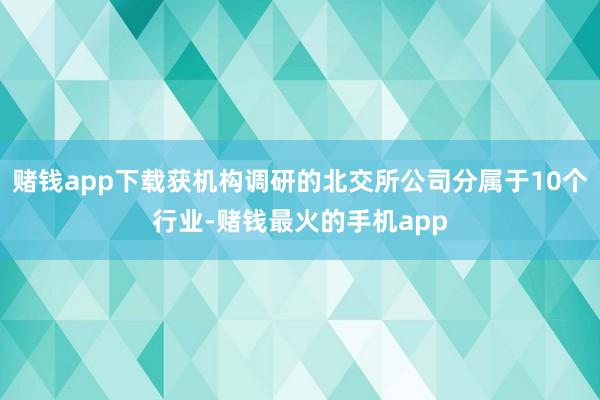 赌钱app下载获机构调研的北交所公司分属于10个行业-赌钱最火的手机app
