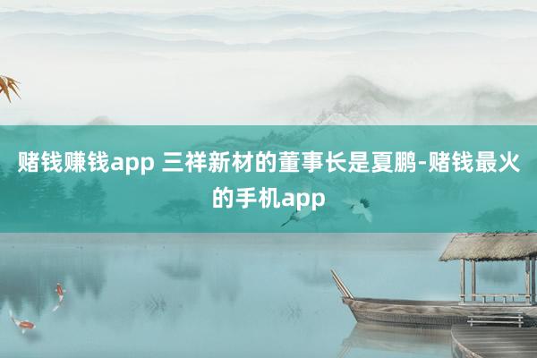 赌钱赚钱app 三祥新材的董事长是夏鹏-赌钱最火的手机app