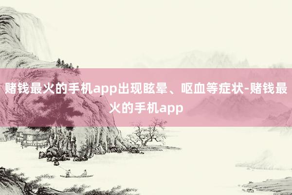 赌钱最火的手机app出现眩晕、呕血等症状-赌钱最火的手机app