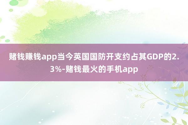 赌钱赚钱app　　当今英国国防开支约占其GDP的2.3%-赌钱最火的手机app