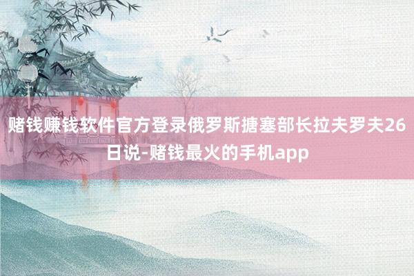 赌钱赚钱软件官方登录俄罗斯搪塞部长拉夫罗夫26日说-赌钱最火的手机app