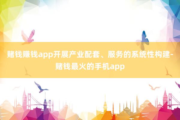 赌钱赚钱app开展产业配套、服务的系统性构建-赌钱最火的手机app