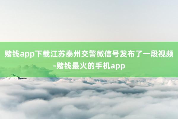 赌钱app下载江苏泰州交警微信号发布了一段视频-赌钱最火的手机app