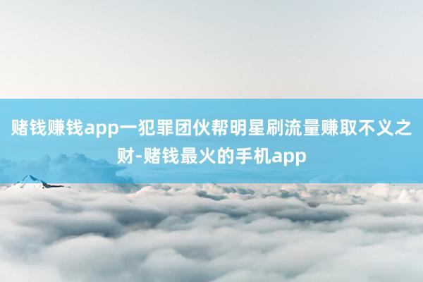 赌钱赚钱app一犯罪团伙帮明星刷流量赚取不义之财-赌钱最火的手机app