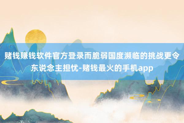 赌钱赚钱软件官方登录而脆弱国度濒临的挑战更令东说念主担忧-赌钱最火的手机app