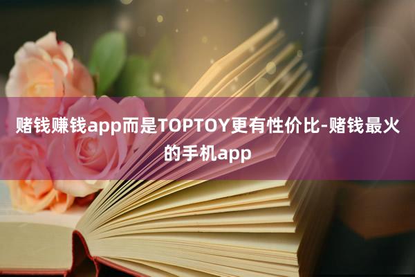 赌钱赚钱app而是TOPTOY更有性价比-赌钱最火的手机app