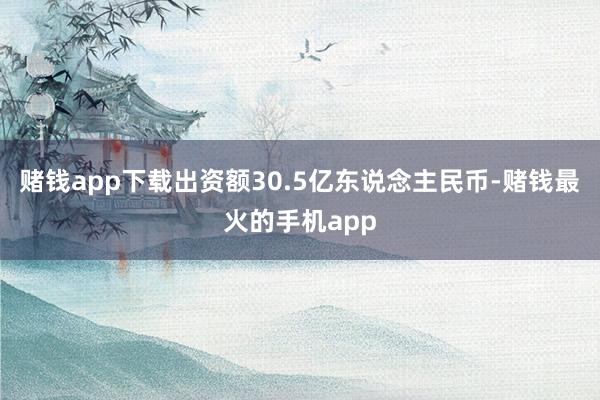 赌钱app下载出资额30.5亿东说念主民币-赌钱最火的手机app