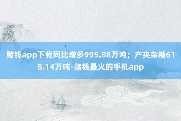 赌钱app下载同比增多995.88万吨；产夹杂糖618.14万吨-赌钱最火的手机app