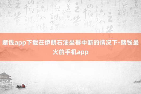 赌钱app下载在伊朗石油坐褥中断的情况下-赌钱最火的手机app