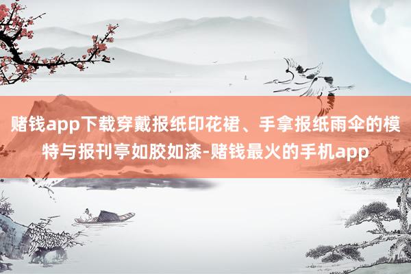 赌钱app下载穿戴报纸印花裙、手拿报纸雨伞的模特与报刊亭如胶如漆-赌钱最火的手机app