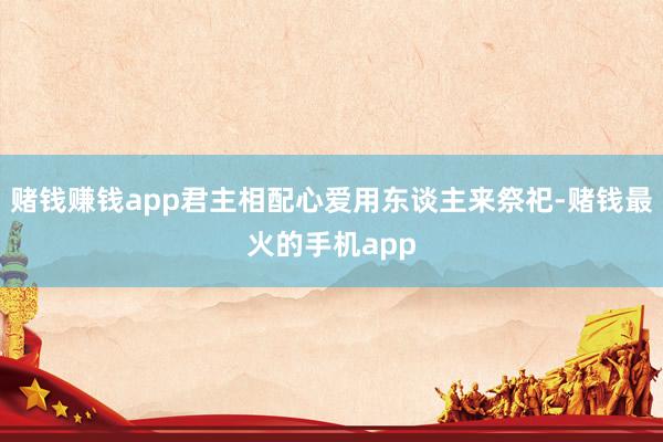 赌钱赚钱app君主相配心爱用东谈主来祭祀-赌钱最火的手机app