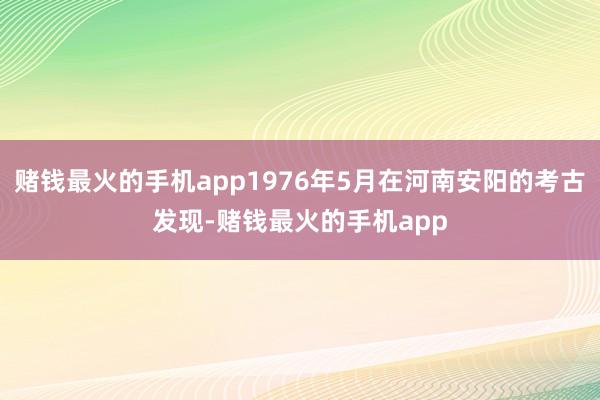 赌钱最火的手机app1976年5月在河南安阳的考古发现-赌钱最火的手机app