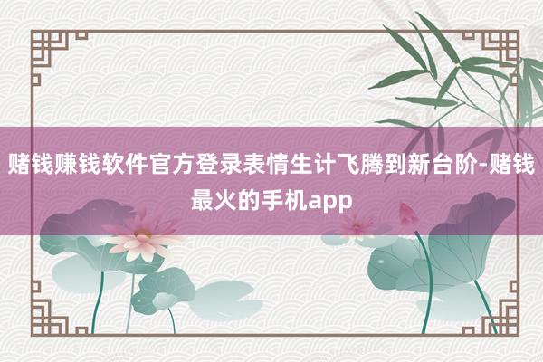 赌钱赚钱软件官方登录表情生计飞腾到新台阶-赌钱最火的手机app