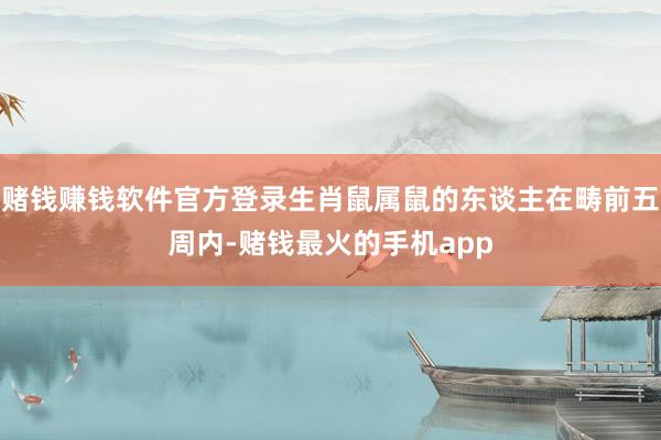 赌钱赚钱软件官方登录生肖鼠属鼠的东谈主在畴前五周内-赌钱最火的手机app