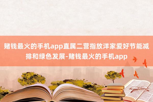 赌钱最火的手机app直属二营指放洋家爱好节能减排和绿色发展-赌钱最火的手机app