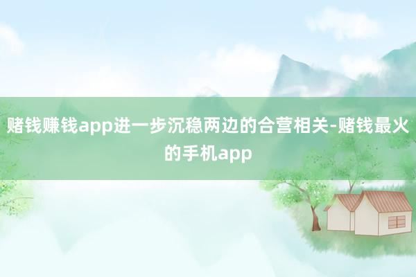 赌钱赚钱app进一步沉稳两边的合营相关-赌钱最火的手机app