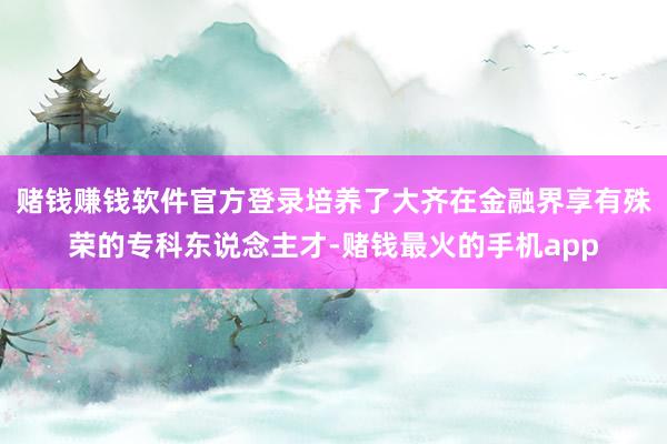 赌钱赚钱软件官方登录培养了大齐在金融界享有殊荣的专科东说念主才-赌钱最火的手机app