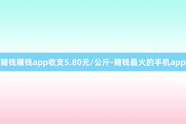 赌钱赚钱app收支5.80元/公斤-赌钱最火的手机app