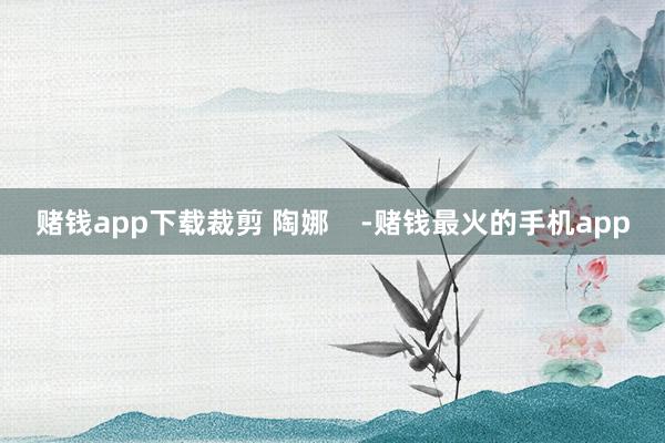 赌钱app下载裁剪 陶娜    -赌钱最火的手机app