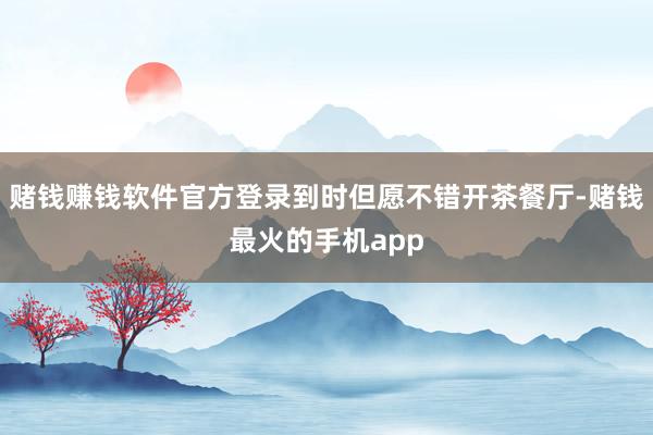 赌钱赚钱软件官方登录到时但愿不错开茶餐厅-赌钱最火的手机app