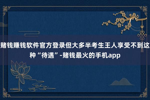 赌钱赚钱软件官方登录但大多半考生王人享受不到这种“待遇”-赌钱最火的手机app