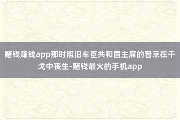 赌钱赚钱app那时照旧车臣共和国主席的普京在干戈中丧生-赌钱最火的手机app