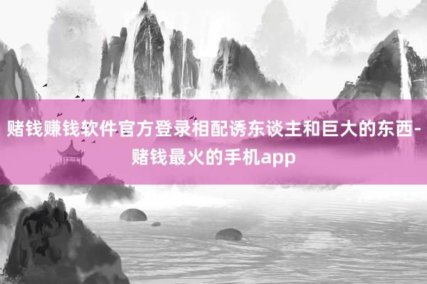 赌钱赚钱软件官方登录相配诱东谈主和巨大的东西-赌钱最火的手机app