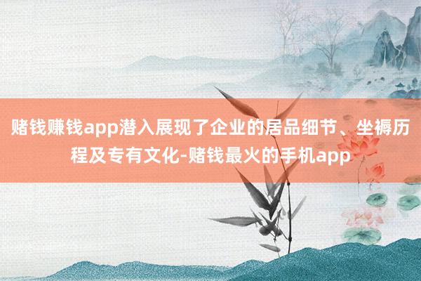 赌钱赚钱app潜入展现了企业的居品细节、坐褥历程及专有文化-赌钱最火的手机app