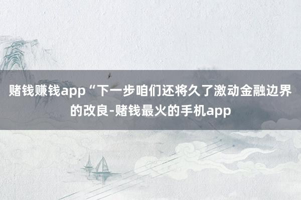 赌钱赚钱app　　“下一步咱们还将久了激动金融边界的改良-赌钱最火的手机app